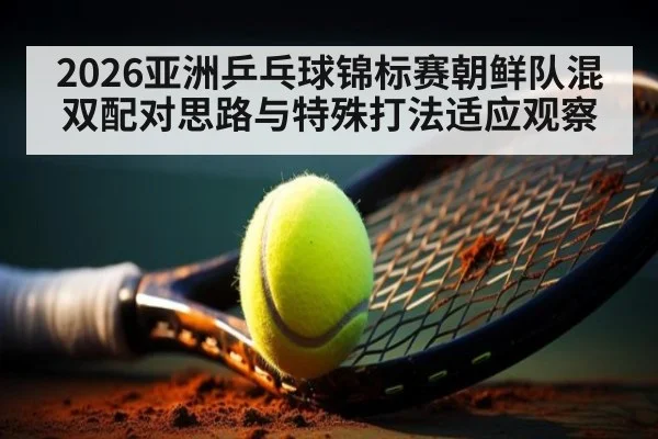 2026亚洲乒乓球锦标赛朝鲜队混双配对思路与特殊打法适应观察